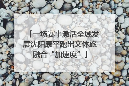 一场赛事激活全域发展沈阳康平跑出文体旅融合“加速度”