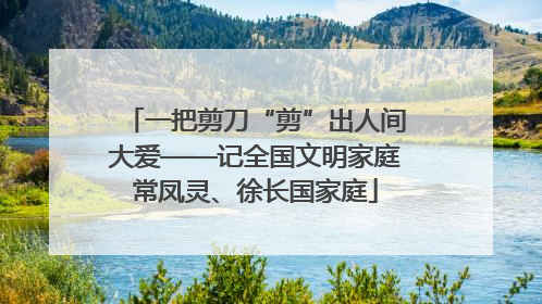 一把剪刀“剪”出人间大爱——记全国文明家庭常凤灵、徐长国家庭