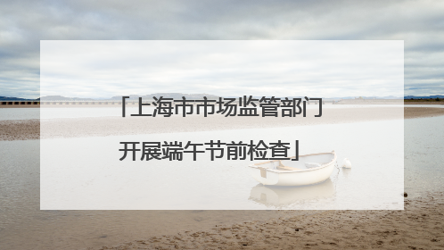 上海市市场监管部门开展端午节前检查