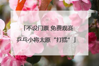 不设门票 免费观赛 乒乓小将太原“打擂”