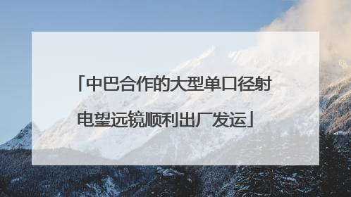 中巴合作的大型单口径射电望远镜顺利出厂发运