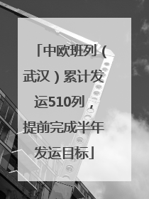 中欧班列（武汉）累计发运510列，提前完成半年发运目标