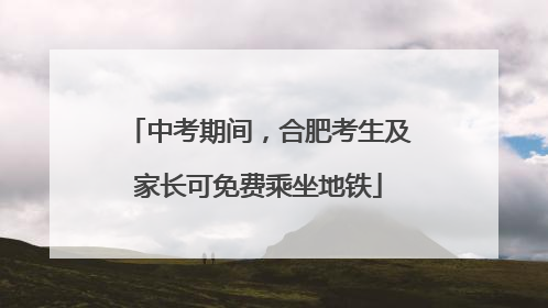 中考期间，合肥考生及家长可免费乘坐地铁