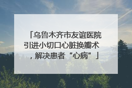 乌鲁木齐市友谊医院引进小切口心脏换瓣术，解决患者“心病”