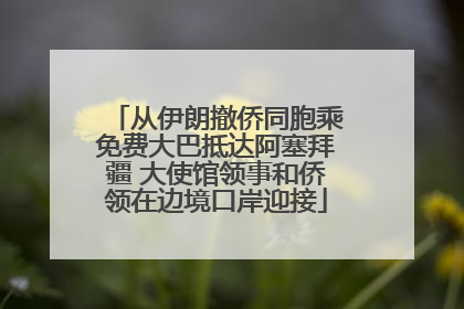 从伊朗撤侨同胞乘免费大巴抵达阿塞拜疆 大使馆领事和侨领在边境口岸迎接