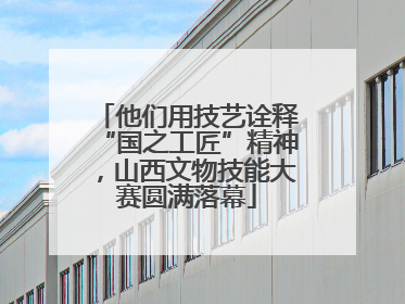 他们用技艺诠释“国之工匠”精神，山西文物技能大赛圆满落幕
