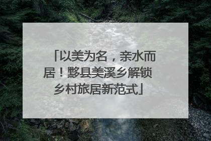 以美为名，亲水而居！黟县美溪乡解锁乡村旅居新范式