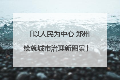 以人民为中心 郑州绘就城市治理新图景