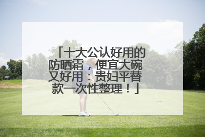 十大公认好用的防晒霜，便宜大碗又好用：贵妇平替款一次性整理！