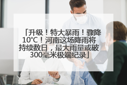 升级！特大暴雨！骤降10℃！河南这场降雨将持续数日，最大雨量或破300毫米极端纪录