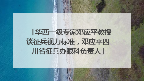 华西一级专家邓应平教授谈征兵视力标准，邓应平四川省征兵办眼科负责人
