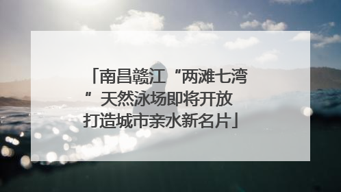 南昌赣江“两滩七湾”天然泳场即将开放 打造城市亲水新名片