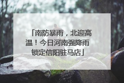 南防暴雨，北迎高温！今日河南强降雨锁定信阳驻马店
