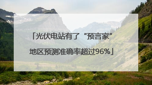光伏电站有了“预言家” 地区预测准确率超过96%