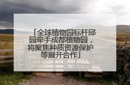 全球植物园标杆邱园牵手成都植物园，将聚焦种质资源保护等展开合作