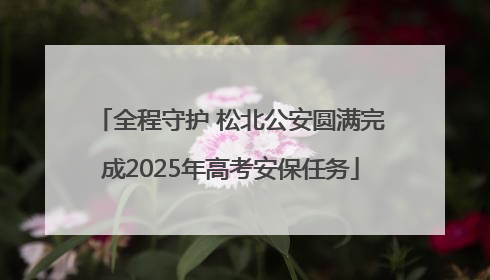 全程守护 松北公安圆满完成2025年高考安保任务