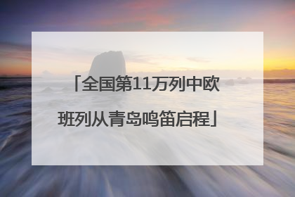 全国第11万列中欧班列从青岛鸣笛启程