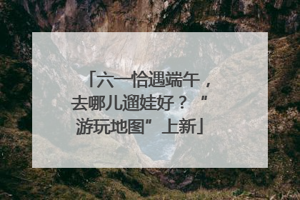 六一恰遇端午，去哪儿遛娃好？“游玩地图”上新