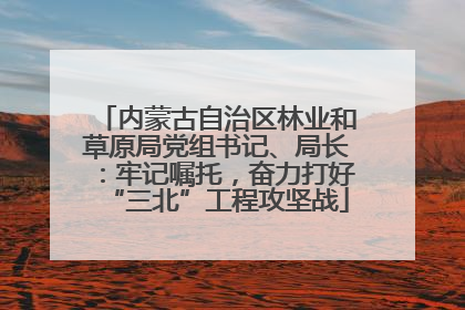 内蒙古自治区林业和草原局党组书记、局长：牢记嘱托，奋力打好“三北”工程攻坚战