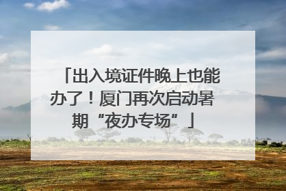 出入境证件晚上也能办了！厦门再次启动暑期“夜办专场”