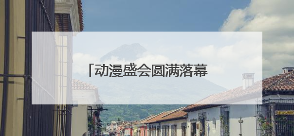 动漫盛会圆满落幕，文明观展勾勒杭州动漫节动人风景