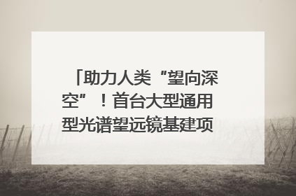 助力人类“望向深空”！首台大型通用型光谱望远镜基建项目破土动工