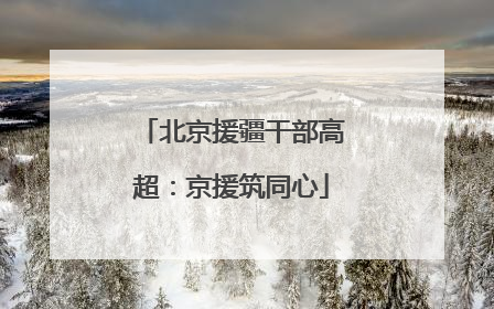 北京援疆干部高超：京援筑同心