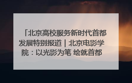 北京高校服务新时代首都发展特别报道｜北京电影学院：以光影为笔 绘就首都高质量发展新画卷