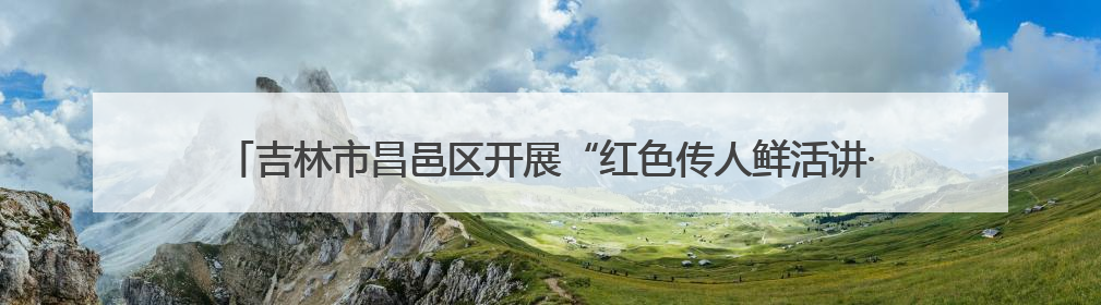吉林市昌邑区开展“红色传人鲜活讲·老兵大课堂暨红色党课”主题宣讲活动
