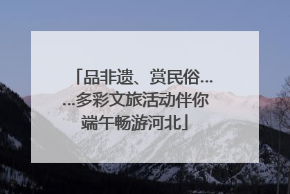 品非遗、赏民俗……多彩文旅活动伴你端午畅游河北