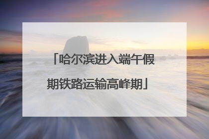 哈尔滨进入端午假期铁路运输高峰期