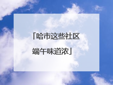 哈市这些社区端午味道浓