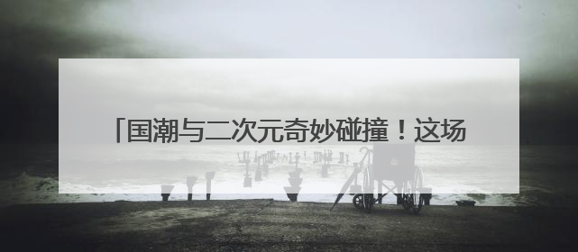 国潮与二次元奇妙碰撞！这场端午展互动体验活动引热潮
