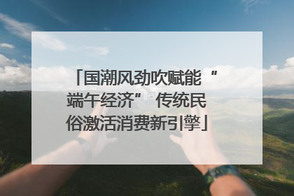 国潮风劲吹赋能“端午经济” 传统民俗激活消费新引擎