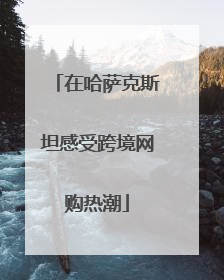在哈萨克斯坦感受跨境网购热潮