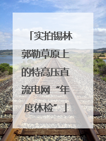 实拍锡林郭勒草原上的特高压直流电网“年度体检”
