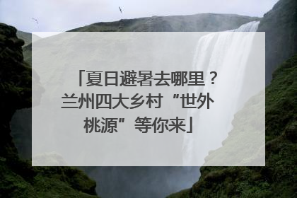 夏日避暑去哪里？兰州四大乡村“世外桃源”等你来