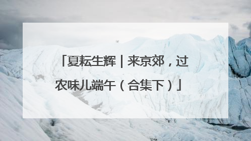 夏耘生辉｜来京郊，过农味儿端午（合集下）