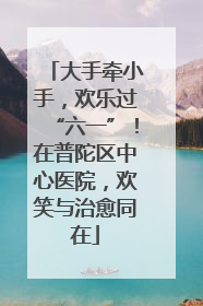 大手牵小手，欢乐过“六一”！在普陀区中心医院，欢笑与治愈同在