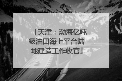 天津：渤海亿吨级油田海上平台陆地建造工作收官