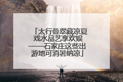 太行叠翠藏凉夏 戏水品艺享欢娱——石家庄这些出游地可消暑纳凉