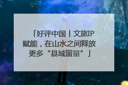 好评中国丨文旅IP赋能，在山水之间释放更多“县域留量”