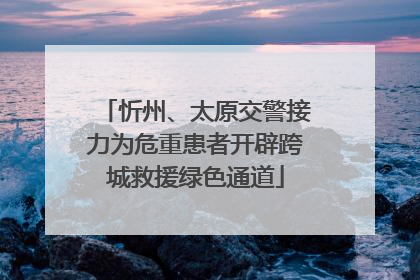 忻州、太原交警接力为危重患者开辟跨城救援绿色通道
