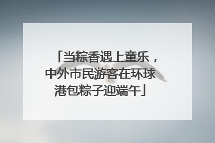 当粽香遇上童乐，中外市民游客在环球港包粽子迎端午