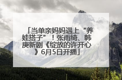 当单亲妈妈遇上“养娃搭子”！张雨绮、韩庚新剧《绽放的许开心》6月5日开播