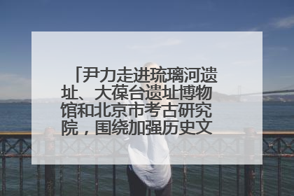 尹力走进琉璃河遗址、大葆台遗址博物馆和北京市考古研究院，围绕加强历史文化名城保护调研
