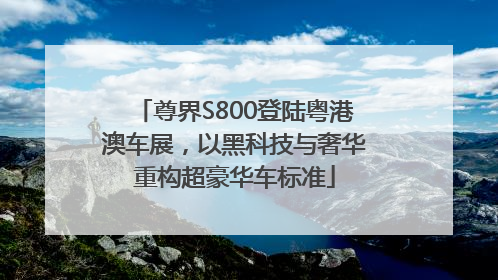 尊界S800登陆粤港澳车展，以黑科技与奢华重构超豪华车标准