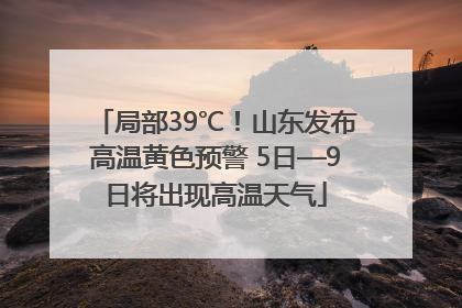 局部39℃！山东发布高温黄色预警 5日—9日将出现高温天气