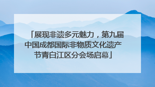 展现非遗多元魅力，第九届中国成都国际非物质文化遗产节青白江区分会场启幕