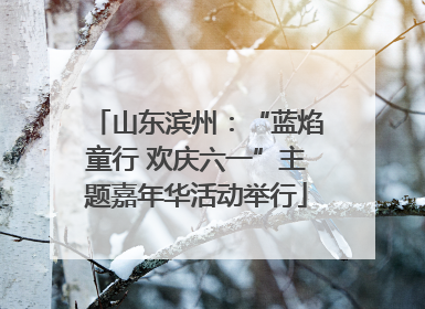 山东滨州：“蓝焰童行 欢庆六一”主题嘉年华活动举行